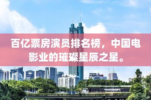 百亿票房演员排名榜，中国电影业的璀璨星辰之星。