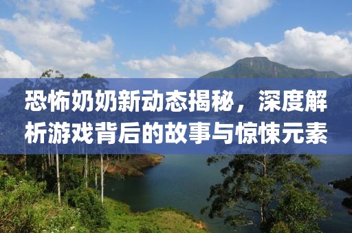 恐怖奶奶新动态揭秘，深度解析游戏背后的故事与惊悚元素