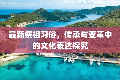 最新祭祖习俗，传承与变革中的文化表达探究