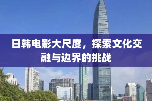 日韩电影大尺度，探索文化交融与边界的挑战