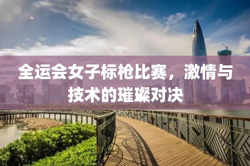 全运会女子标枪比赛，激情与技术的璀璨对决
