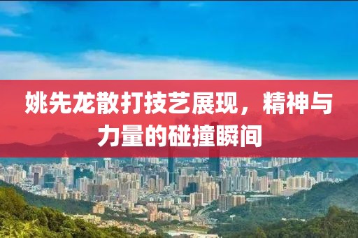 姚先龙散打技艺展现，精神与力量的碰撞瞬间