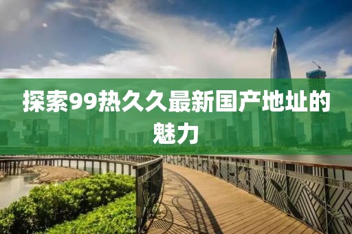 探索99热久久最新国产地址的魅力