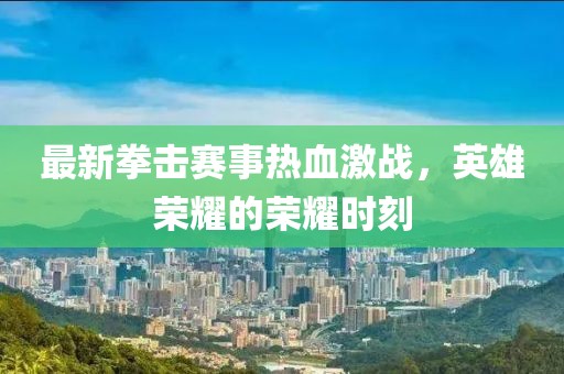 最新拳击赛事热血激战，英雄荣耀的荣耀时刻