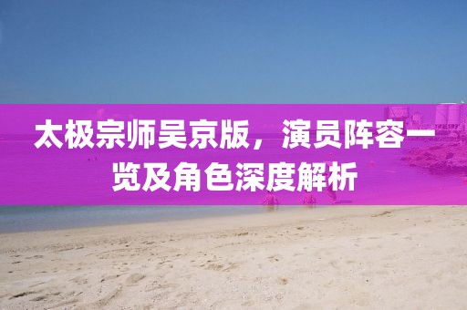 太极宗师吴京版，演员阵容一览及角色深度解析
