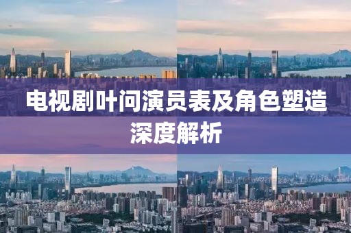 电视剧叶问演员表及角色塑造深度解析