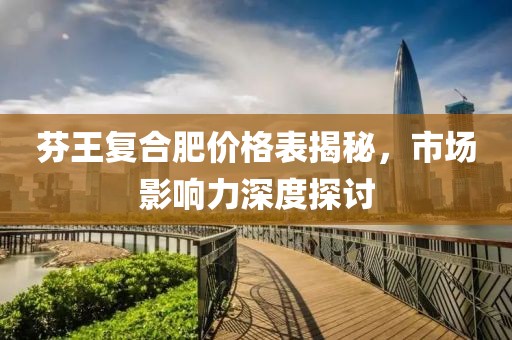 芬王复合肥价格表揭秘，市场影响力深度探讨