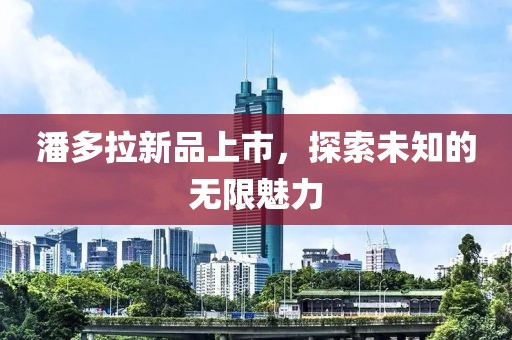 潘多拉新品上市，探索未知的无限魅力