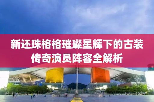 新还珠格格璀璨星辉下的古装传奇演员阵容全解析