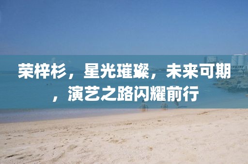 荣梓杉，星光璀璨，未来可期，演艺之路闪耀前行