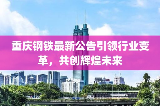 重庆钢铁最新公告引领行业变革，共创辉煌未来