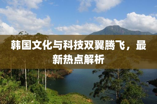 韩国文化与科技双翼腾飞，最新热点解析