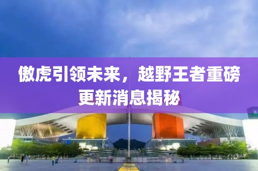 傲虎引领未来，越野王者重磅更新消息揭秘