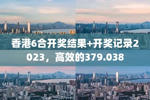香港6合开奖结果+开奖记录2023，高效的379.038
