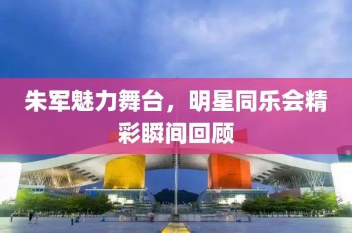 朱军魅力舞台，明星同乐会精彩瞬间回顾