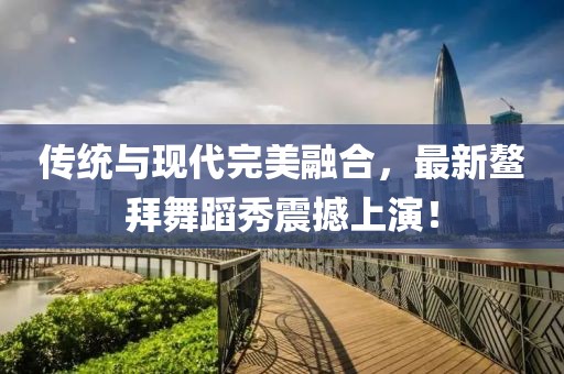 传统与现代完美融合，最新鳌拜舞蹈秀震撼上演！