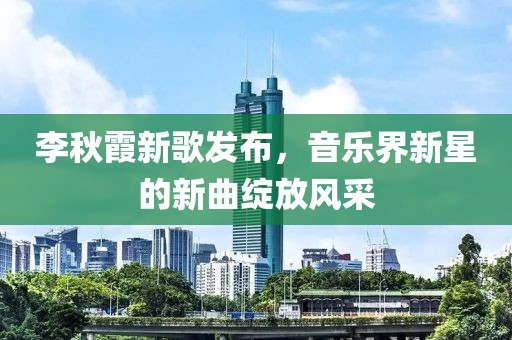 李秋霞新歌发布，音乐界新星的新曲绽放风采