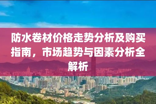 防水卷材价格走势分析及购买指南，市场趋势与因素分析全解析