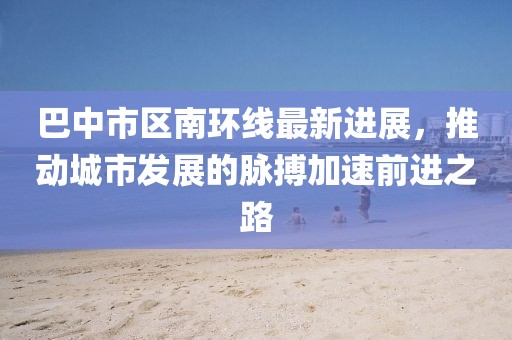 巴中市区南环线最新进展，推动城市发展的脉搏加速前进之路