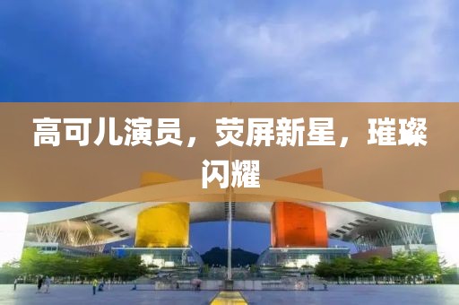 高可儿演员，荧屏新星，璀璨闪耀
