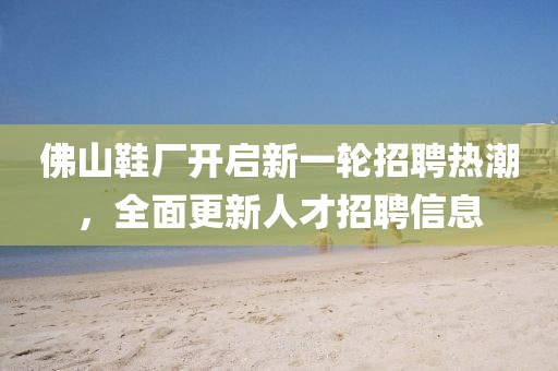 佛山鞋厂开启新一轮招聘热潮，全面更新人才招聘信息