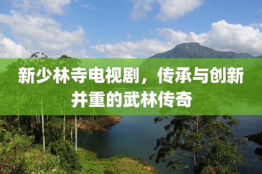 新少林寺电视剧，传承与创新并重的武林传奇