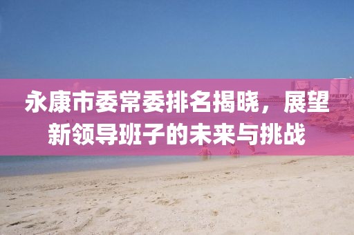 永康市委常委排名揭晓，展望新领导班子的未来与挑战