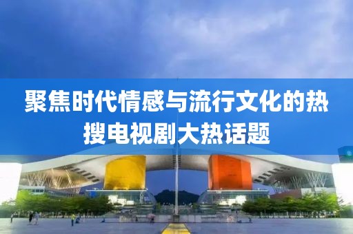 聚焦时代情感与流行文化的热搜电视剧大热话题