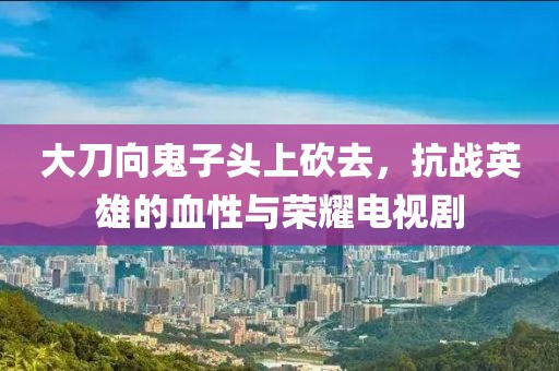 大刀向鬼子头上砍去，抗战英雄的血性与荣耀电视剧