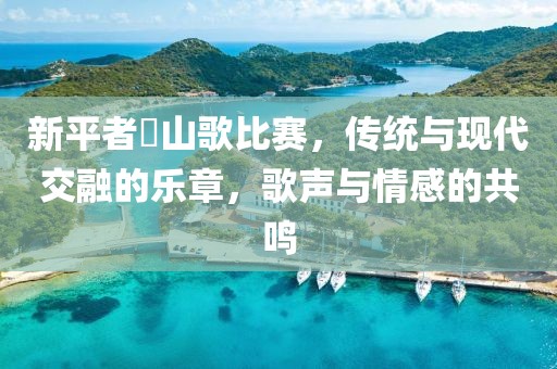 新平者竜山歌比赛，传统与现代交融的乐章，歌声与情感的共鸣