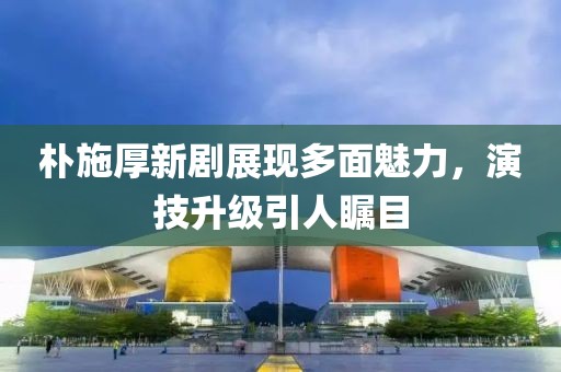 朴施厚新剧展现多面魅力，演技升级引人瞩目