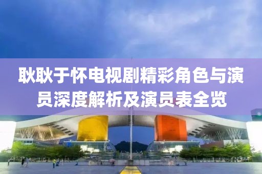耿耿于怀电视剧精彩角色与演员深度解析及演员表全览