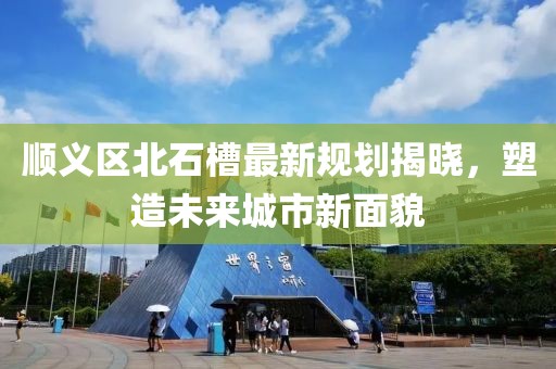 顺义区北石槽最新规划揭晓，塑造未来城市新面貌