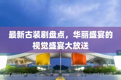 最新古装剧盘点，华丽盛宴的视觉盛宴大放送