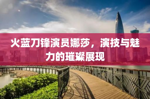 火蓝刀锋演员娜莎，演技与魅力的璀璨展现