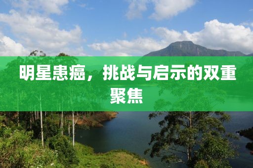 明星患癌，挑战与启示的双重聚焦