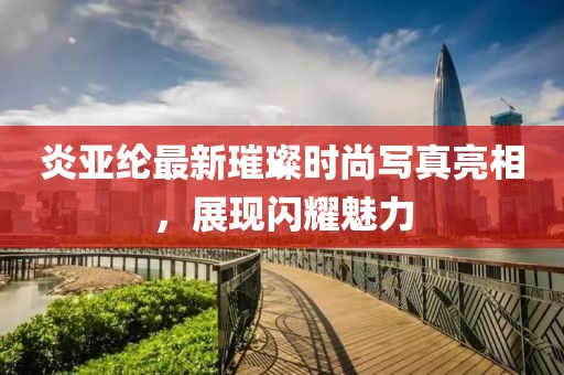 炎亚纶最新璀璨时尚写真亮相，展现闪耀魅力