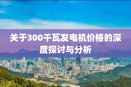 关于300千瓦发电机价格的深度探讨与分析