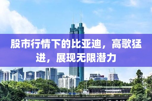 股市行情下的比亚迪，高歌猛进，展现无限潜力
