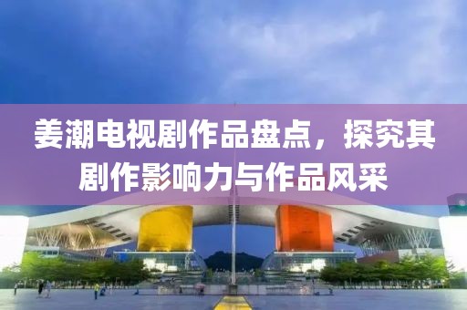 姜潮电视剧作品盘点，探究其剧作影响力与作品风采
