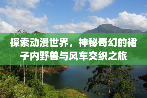 探索动漫世界，神秘奇幻的裙子内野兽与风车交织之旅