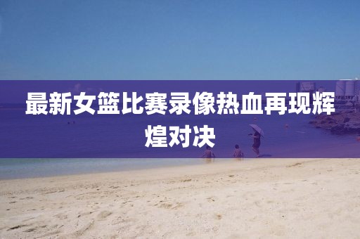 最新女篮比赛录像热血再现辉煌对决