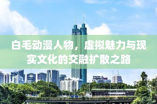 白毛动漫人物，虚拟魅力与现实文化的交融扩散之路
