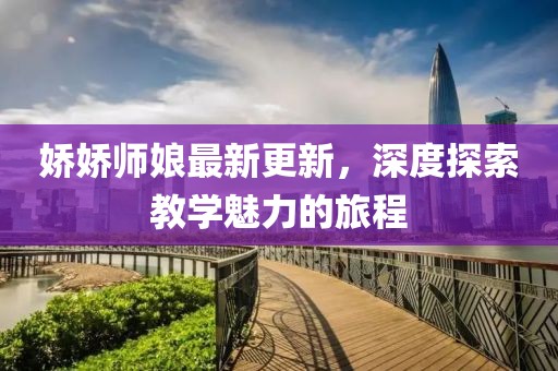 娇娇师娘最新更新，深度探索教学魅力的旅程