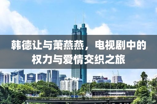 韩德让与萧燕燕，电视剧中的权力与爱情交织之旅