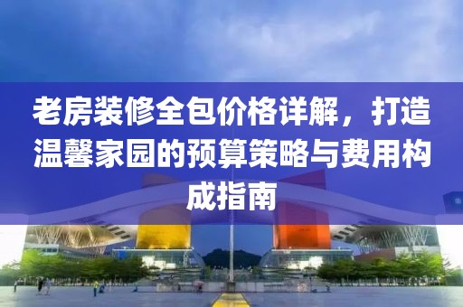 老房装修全包价格详解，打造温馨家园的预算策略与费用构成指南