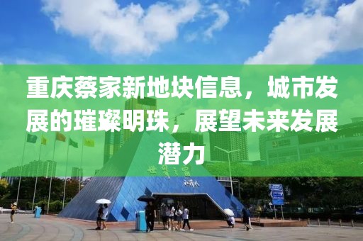 重庆蔡家新地块信息，城市发展的璀璨明珠，展望未来发展潜力
