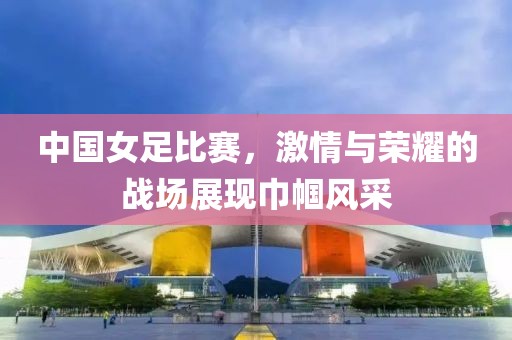 中国女足比赛，激情与荣耀的战场展现巾帼风采