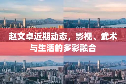 赵文卓近期动态，影视、武术与生活的多彩融合