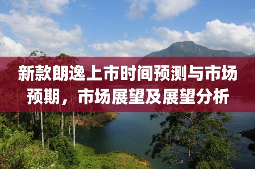 新款朗逸上市时间预测与市场预期，市场展望及展望分析